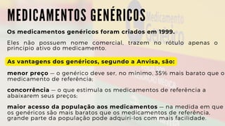 M E D I C A M E N T O S G E N É R I C O S
Os medicamentos genéricos foram criados em 1999.
Eles não possuem nome comercial, trazem no rótulo apenas o
princípio ativo do medicamento.
As vantagens dos genéricos, segundo a Anvisa, são:
menor preço — o genérico deve ser, no mínimo, 35% mais barato que o

medicamento de referência;
concorrência — o que estimula os medicamentos de referência a

abaixarem seus preços;
maior acesso da população aos medicamentos — na medida em que

os genéricos são mais baratos que os medicamentos de referência,

grande parte da população pode adquiri-los com mais facilidade.
 