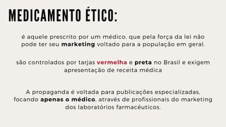 M E D I C A M E N T O É T I C O :
é aquele prescrito por um médico, que pela força da lei não

pode ter seu marketing voltado para a população em geral.
são controlados por tarjas vermelha e preta no Brasil e exigem

apresentação de receita médica
A propaganda é voltada para publicações especializadas,

focando apenas o médico, através de profissionais do marketing

dos laboratórios farmacêuticos.
 