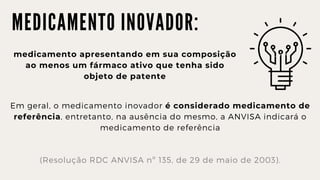 M E D I C A M E N T O I N O V A D O R :
medicamento apresentando em sua composição

ao menos um fármaco ativo que tenha sido

objeto de patente
Em geral, o medicamento inovador é considerado medicamento de

referência, entretanto, na ausência do mesmo, a ANVISA indicará o

medicamento de referência
(Resolução RDC ANVISA nº 135, de 29 de maio de 2003).
 