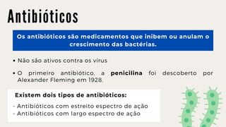 A n t i b i ó t i c o s
Os antibióticos são medicamentos que inibem ou anulam o

crescimento das bactérias.
Não são ativos contra os vírus
O primeiro antibiótico, a penicilina foi descoberto por
Alexander Fleming em 1928.
Existem dois tipos de antibióticos:
- Antibióticos com estreito espectro de ação
- Antibióticos com largo espectro de ação
 