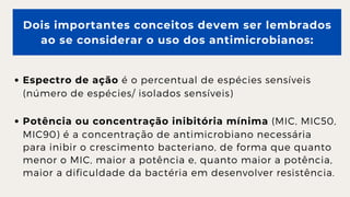 Dois importantes conceitos devem ser lembrados

ao se considerar o uso dos antimicrobianos:
Espectro de ação é o percentual de espécies sensíveis

(número de espécies/ isolados sensíveis)
Potência ou concentração inibitória mínima (MIC, MIC50,

MIC90) é a concentração de antimicrobiano necessária

para inibir o crescimento bacteriano, de forma que quanto

menor o MIC, maior a potência e, quanto maior a potência,

maior a dificuldade da bactéria em desenvolver resistência.
 