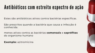 A n t i b i ó t i c o s c o m e s t r e i t o e s p e c t r o d e a ç ã o
Estes são antibióticos ativos contra bactérias específicas.
São prescritos quando a bactéria que causa a infecção é

conhecida.
menos ativos contra as bactérias comensais e saprófitas

do organismo humano
Exemplo: azitromicina
 