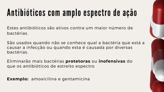 A n t i b i ó t i c o s c o m a m p l o e s p e c t r o d e a ç ã o
Estes antibióticos são ativos contra um maior número de

bactérias.
São usados quando não se conhece qual a bactéria que está a

causar a infecção ou quando esta é causada por diversas

bactérias.
Eliminarão mais bactérias protetoras ou inofensivas do

que os antibióticos de estreito espectro
Exemplo: amoxicilina e gentamicina
 