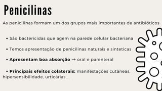 P e n i c i l i n a s
As penicilinas formam um dos grupos mais importantes de antibióticos
São bactericidas que agem na parede celular bacteriana
Temos apresentação de penicilinas naturais e sinteticas
Apresentam boa absorção → oral e parenteral
Principais efeitos colaterais: manifestações cutâneas,
hipersensibilidade, urticárias....
 