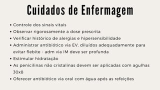 C u i d a d o s d e E n f e r m a g e m
Controle dos sinais vitais
Observar rigorosamente a dose prescrita
Verificar histórico de alergias e hipersensibilidade
Administrar antibiótico via EV, diluídos adequadamente para

evitar flebite - adm via IM deve ser profunda
Estimular hidratação
As penicilinas não cristalinas devem ser aplicadas com agulhas

30x8
Oferecer antibiótico via oral com água após as refeições
 