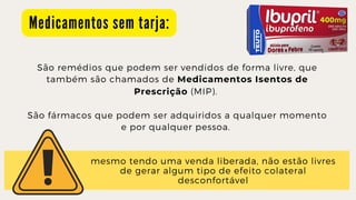M e d i c a m e n t o s s e m t a r j a :
São remédios que podem ser vendidos de forma livre, que

também são chamados de Medicamentos Isentos de

Prescrição (MIP).


São fármacos que podem ser adquiridos a qualquer momento

e por qualquer pessoa.
mesmo tendo uma venda liberada, não estão livres

de gerar algum tipo de efeito colateral

desconfortável
 