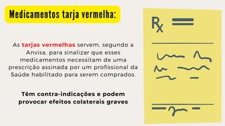 M e d i c a m e n t o s t a r j a v e r m e l h a :
As tarjas vermelhas servem, segundo a
Anvisa, para sinalizar que esses

medicamentos necessitam de uma

prescrição assinada por um profissional da

Saúde habilitado para serem comprados.
Têm contra-indicações e podem

provocar efeitos colaterais graves
 