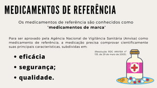 M E D I C A M E N T O S D E R E F E R Ê N C I A
Os medicamentos de referência são conhecidos como
"medicamentos de marca"
Para ser aprovado pela Agência Nacional de Vigilância Sanitária (Anvisa) como
medicamento de referência, a medicação precisa comprovar cientificamente
suas principais características, subdividas em:
eficácia
segurança;
qualidade.
(Resolução RDC ANVISA nº
135, de 29 de maio de 2003).
 