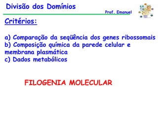 Divisão dos Domínios

Prof. Emanuel

Critérios:
a) Comparação da seqüência dos genes ribossomais
b) Composição química da parede celular e
membrana plasmática
c) Dados metabólicos

FILOGENIA MOLECULAR

 