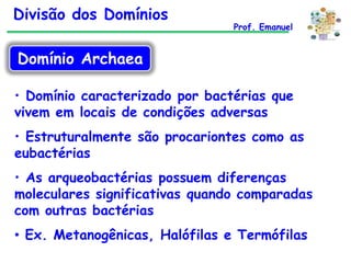 Divisão dos Domínios

Prof. Emanuel

Domínio Archaea
• Domínio caracterizado por bactérias que
vivem em locais de condições adversas
• Estruturalmente são procariontes como as
eubactérias
• As arqueobactérias possuem diferenças
moleculares significativas quando comparadas
com outras bactérias
• Ex. Metanogênicas, Halófilas e Termófilas

 