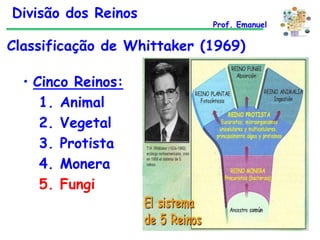Divisão dos Reinos

Prof. Emanuel

Classificação de Whittaker (1969)

• Cinco Reinos:
1. Animal
2. Vegetal
3. Protista
4. Monera
5. Fungi

 