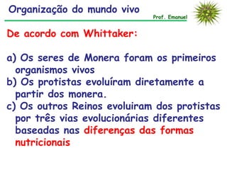Organização do mundo vivo

Prof. Emanuel

De acordo com Whittaker:
a) Os seres de Monera foram os primeiros
organismos vivos
b) Os protistas evoluíram diretamente a
partir dos monera.
c) Os outros Reinos evoluiram dos protistas
por três vias evolucionárias diferentes
baseadas nas diferenças das formas
nutricionais

 