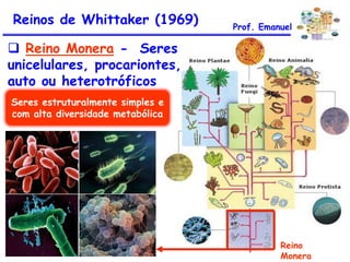 Reinos de Whittaker (1969)

Prof. Emanuel

 Reino Monera - Seres
unicelulares, procariontes,
auto ou heterotróficos
Seres estruturalmente simples e
com alta diversidade metabólica

Reino
Monera

 