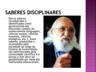  São os saberes
reconhecidos e
identificados como
pertencentes aos
diferentes campos do
conhecimento (linguagem,
ciências exatas, ciências
humanas, ciências
biológicas, etc.). Esses
saberes, produzidos e
acumulados pela
sociedade ao longo da
história da humanidade,
são administrados pela
comunidade científica e o
acesso a eles deve ser
possibilitado por meio das
instituições educacionais.
 