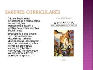  São conhecimentos
relacionados à forma como
as instituições
educacionais fazem a
gestão dos conhecimentos
socialmente
 produzidos e que devem
ser transmitidos aos
estudantes (saberes
disciplinares). Apresentam-
se, concretamente, sob a
forma de programas
escolares (objetivos,
conteúdos, métodos) que
os professores devem
aprender e aplicar.
 