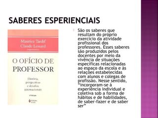  São os saberes que
resultam do próprio
exercício da atividade
profissional dos
professores. Esses saberes
são produzidos pelos
docentes por meio da
vivência de situações
específicas relacionadas
ao espaço da escola e às
relações estabelecidas
com alunos e colegas de
profissão. Nesse sentido,
“incorporam-se à
experiência individual e
coletiva sob a forma de
hábitos e de habilidades,
de saber-fazer e de saber
ser”
 
