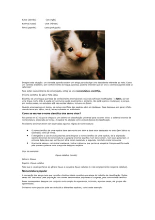 Katze (alemão)             Cat (ingês)

Koshka (russo)            Chat (frânces)

Neko (japonês)            Gato (português)




Imagine esta situação: um cientista japonês escreve um artigo para divulgar uma descoberta referente ao neko. Como
um cientista brasileiro, sem conhecimento da lingua japonesa, poderia entender que ser vivo o cientista japonês está se
referindo?

Para evitar esse problema de comunicação, utiliza-se uma nomenclatura científica.

O nome científico do gato é Felis catus.

Escolheu-se uma lingua que fosse de conhecimento internacional e que não sofresse modificações - o latim, por ser
uma língua morta (não é usada por nenhuma nação atualmente e, portanto, não está sujeita a mudanças) e porque,
em muitos países, era estudada até nas escolas básicas, inclusive no Brasil.

Quando empregamos em textos, os nomes científicos das espécies vêm em destaque. Esse destaque, em geral, é feito
usando letras em itálico, isto é, letras inclinadas ou sublinhado.

Como se escreve o nome científico dos seres vivos?
Foi apenas em 1735 que se chegou a um sistema de classificação universal para os seres vivos: o sistema binomial de
nomenclatura, elaborado por Lineu. A espécie foi adotada como unidade básica de classificação.

No sistema binomial devem ser observadas algumas regras de nomenclatura:


          O nome científico de uma espécie deve ser escrito em latim e deve estar destacado no texto (em Itálico ou
          sublinado) como já vimos.
          É obrigatório o uso de duas palavras para designar o nome científico de uma espécie, daí a expressão
          sistema binomial de nomenclatura (a palavra binomial significa 'com dois nomes', 'com duas palavras'). A
          primeira delas deve ser escrita com letra inicial maiúscula; a segunda, com letra inicial minúscula
          A primeira palavra, com inicial maiúscula, indica o gênero a que pertence a espécie. A expressaõ formada
          pela primeira palavra mais a segunda designa a espécie.


Veja os exemplos:

                                     Equus caballus (cavalo)

Gênero: Equus

Espécie: Equus caballus

Note que o cavalo pertence ao gênero Equus e à espécie Equus caballus ( e não simplesmente à espécie caballus).

Nomenclatura popular
A nomeação dos seres vivos que compõe a biodiversidade constitui uma etapa do trabalho de classificação. Muitos
seres são "batizados" pela população com nomes denominados populares ou vulgares, pela comunidade científica.

Esses nomespodem designar um conjunto muito amplo de organismos, incluindo, algumas vezes, até grupos não
aparentados.

O mesmo nome popular pode ser atribuído a diferentes espécies, como neste exemplo:
 