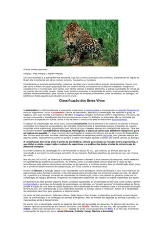 Outros nomes populares:

canguçu, onça-canguçu, jaguar-canguçu

Um outro exemplo é a planta Manihot esculenta, cuja raiz é muito apreciada como alimento. Dependendo da região do
Brasil, ela é conhecida por vários nomes: aimpim, macaxeira ou mandioca.

Considerando os exemplo apresentados, podemos perceber que a nomenclatura popular varia bastante, mesmo num
país como o Brasil, em que a população fala um mesmo idioma, excetuando-se os idiomas indígenas. Imagine se
considerarmos o mundo todo, com tantos, com tantos idiomas e dialetos diferentes, a grande quantidade de nomes de
um memso ser vivo pode receber. Desse modo podemos entender a necessidade de existir uma nomenclatura padrão,
adotada internacionalmente, para facilitar a comunicação de diversos profissionais, como os médicos, os zoólogos, os
botânicos e todos aqueles que estudam os seres vivos.

                                    Classificação dos Seres Vivos

A sistemática é a ciência dedicada a inventariar e descrever a biodiversidade e compreender as relações filogenéticas
entre os organismos. Inclui a taxonomia (ciência da descoberta, descrição e classificação das espécies e grupo de
espécies, com suas normas e princípios) e também a filogenia (relações evolutivas entre os organismos). Em geral, diz-
se que compreende a classificação dos diversos organismos vivos. Em biologia, os sistematas são os cientistas que
classificam as espécies em outros táxons a fim de definir o modo como eles se relacionam evolutivamente.

O objetivo da classificação dos seres vivos, chamada taxonomia, foi inicialmente o de organizar as plantas e animais
conhecidos em categorias que pudessem ser referidas. Posteriormente a classificação passou a respeitar as relações
evolutivas entre organismos, organização mais natural do que a baseada apenas em características externas. Para isso
se utilizam também características ecológicas, fisiológicas, e todas as outras que estiverem disponíveis para
os táxons em questão. É a esse conjunto de investigações a respeito dos táxons que se dá o nome de Sistemática.
Nos últimos anos têm sido tentadas classificações baseadas na semelhança entre genomas, com grandes avanços em
algumas áreas, especialmente quando se juntam a essas informações aquelas oriundas dos outros campos da Biologia.

A classificação dos seres vivos é parte da sistemática, ciência que estuda as relações entre organismos, e
que inclui a coleta, preservação e estudo de espécimes, e a análise dos dados vindos de várias áreas de
pesquisa biológica.

O primeiro sistema de classificação foi o de Aristóteles no século IV a.C., que ordenou os animais pelo tipo de
reprodução e por terem ou não sangue vermelho. O seu discípulo Teofrasto classificou as plantas por seu uso e forma
de cultivo.

Nos séculos XVII e XVIII os botânicos e zoólogos começaram a delinear o atual sistema de categorias, ainda baseados
em características anatômicas superficiais. No entanto, como a ancestralidade comum pode ser a causa de tais
semelhanças, este sistema demonstrou aproximar-se da natureza, e continua sendo a base da classificação atual. Lineu
fez o primeiro trabalho extenso de categorização, em 1758, criando a hierarquia atual.

A partir de Darwin a evolução passou a ser considerada como paradigma central da Biologia, e com isso evidências da
paleontologia sobre formas ancestrais, e da embriologia sobre semelhanças nos primeiros estágios de vida. No século
XX, a genética e a fisiologia tornaram-se importantes na classificação, como o uso recente da genética molecular na
comparação de códigos genéticos. Programas de computador específicos são usados na análise matemática dos dados.

Em fevereiro de 2005 Edward Osborne Wilson, professor aposentado da Universidade de Harvard, onde cunhou o termo
biodiversidade e participou da fundação da sociobiologia, ao defender um "projeto genoma" da biodiversidade da Terra,
propôs a criação de uma base de dados digital com fotos detalhadas de todas a espécies vivas e a finalização do projeto
Árvore da vida. Em contraposição a uma sistemática baseada na biologia celular e molecular, Wilson vê a necessidade
da sistemática descritiva para preservar a biodiversidade.

Do ponto de vista econômico, defendem Wilson, Peter Raven e Dan Brooks, a sistemática pode trazer conhecimentos
úteis na biotecnologia, e na contenção de doenças emergentes. Mais da metade das espécies do planeta é parasita, e a
maioria delas ainda é desconhecida.

De acordo com a classificação vigente as espécies descritas são agrupadas em gêneros. Os gêneros são reunidos, se
tiverem algumas características em comum, formando uma família. Famílias, por sua vez, são agrupadas em uma
ordem. Ordens são reunidas em uma classe. Classes de seres vivos são reunidas em filos. E os filos são, finalmente,
componentes de alguns dos cinco reinos (Monera, Protista, Fungi, Plantae e Animalia).
 