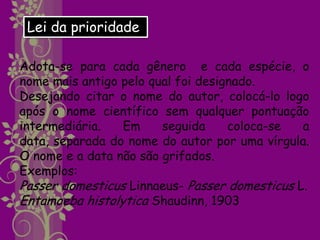Lei da prioridade

Adota-se para cada gênero e cada espécie, o
nome mais antigo pelo qual foi designado.
Desejando citar o nome do autor, colocá-lo logo
após o nome científico sem qualquer pontuação
intermediária.   Em     seguida     coloca-se  a
data, separada do nome do autor por uma vírgula.
O nome e a data não são grifados.
Exemplos:
Passer domesticus Linnaeus- Passer domesticus L.
Entamoeba histolytica Shaudinn, 1903
 