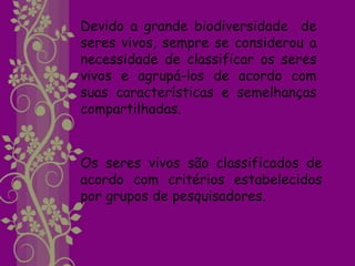 Devido a grande biodiversidade de
seres vivos, sempre se considerou a
necessidade de classificar os seres
vivos e agrupá-los de acordo com
suas características e semelhanças
compartilhadas.


Os seres vivos são classificados de
acordo com critérios estabelecidos
por grupos de pesquisadores.
 