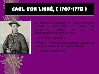 Carl Von Linné, ( 1707-1778 )

        • Dedicado à botânica e à física, tem como
        grande     contribuição    a   criação  da
        taxonomia,     ciência    que    trata  da
        classificação dos seres vivos.
        • “Systema Naturae”;
        • Fixista ( número de espécies existentes
        são os mesmos desde a sua criação );
        • Geração espontânea;
 
