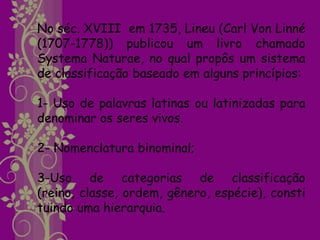 No séc. XVIII em 1735, Lineu (Carl Von Linné
(1707-1778)) publicou um livro chamado
Systema Naturae, no qual propôs um sistema
de classificação baseado em alguns princípios:

1- Uso de palavras latinas ou latinizadas para
denominar os seres vivos.

2- Nomenclatura binominal;

3-Uso de categorias de classificação
(reino, classe, ordem, gênero, espécie), consti
tuindo uma hierarquia.
 