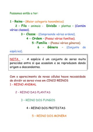 Passamos então a ter:
1 – Reino – (Maior categoria taxonómica)
2 – Filo – animais - Divisão – plantas – (Contém
várias classes).
3 – Classe – (Compreende várias ordens).
4 – Ordem – (Possui várias famílias).
5 – Família – (Possui vários géneros).
6 – Género – (Conjunto de
espécies).
NOTA - A espécie é um conjunto de seres muito
parecidos entre si que acasalam e se reproduzem dando
origem a descendentes.
Com o aparecimento de novas células houve necessidade
de dividir os seres vivos em CINCO REINOS
1 - REINO ANIMAL
2 - REINO DAS PLANTAS
3 – REINO DOS FUNGOS
4 – REINO DOS PROTISTAS
5 – REINO DOS MONERA
 