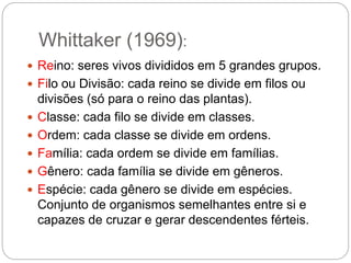 Whittaker (1969):
 Reino: seres vivos divididos em 5 grandes grupos.
 Filo ou Divisão: cada reino se divide em filos ou
divisões (só para o reino das plantas).
 Classe: cada filo se divide em classes.
 Ordem: cada classe se divide em ordens.
 Família: cada ordem se divide em famílias.
 Gênero: cada família se divide em gêneros.
 Espécie: cada gênero se divide em espécies.
Conjunto de organismos semelhantes entre si e
capazes de cruzar e gerar descendentes férteis.
 