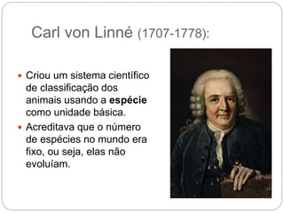 Carl von Linné (1707-1778):
 Criou um sistema científico
de classificação dos
animais usando a espécie
como unidade básica.
 Acreditava que o número
de espécies no mundo era
fixo, ou seja, elas não
evoluíam.
 