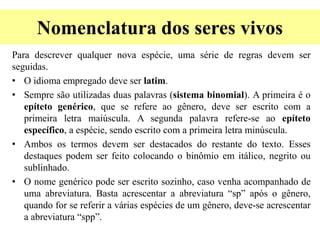 Nomenclatura dos seres vivos
Para descrever qualquer nova espécie, uma série de regras devem ser
seguidas.
• O idioma empregado deve ser latim.
• Sempre são utilizadas duas palavras (sistema binomial). A primeira é o
epíteto genérico, que se refere ao gênero, deve ser escrito com a
primeira letra maiúscula. A segunda palavra refere-se ao epíteto
específico, a espécie, sendo escrito com a primeira letra minúscula.
• Ambos os termos devem ser destacados do restante do texto. Esses
destaques podem ser feito colocando o binômio em itálico, negrito ou
sublinhado.
• O nome genérico pode ser escrito sozinho, caso venha acompanhado de
uma abreviatura. Basta acrescentar a abreviatura “sp” após o gênero,
quando for se referir a várias espécies de um gênero, deve-se acrescentar
a abreviatura “spp”.
 