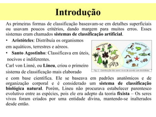 Introdução
As primeiras formas de classificação baseavam-se em detalhes superficiais
ou usavam poucos critérios, dando margem para muitos erros. Esses
sistemas eram chamados sistemas de classificação artificial.
• Aristóteles: Distribuía os organismos
em aquáticos, terrestres e aéreos.
• Santo Agostinho: Classificava em úteis,
nocivos e indiferentes.
Carl von Linné, ou Lineu, criou o primeiro
sistema de classificação mais elaborado
e com base científica. Ele se baseava em padrões anatômicos e de
organização corporal e é considerado um sistema de classificação
biológica natural. Porém, Lineu não procurava estabelecer parentesco
evolutivo entre as espécies, pois ele era adepto da teoria fixista – Os seres
vivos foram criados por uma entidade divina, mantendo-se inalterados
desde então.
 