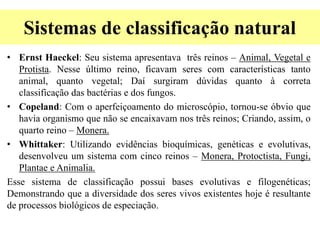 Sistemas de classificação natural
• Ernst Haeckel: Seu sistema apresentava três reinos – Animal, Vegetal e
Protista. Nesse último reino, ficavam seres com características tanto
animal, quanto vegetal; Daí surgiram dúvidas quanto à correta
classificação das bactérias e dos fungos.
• Copeland: Com o aperfeiçoamento do microscópio, tornou-se óbvio que
havia organismo que não se encaixavam nos três reinos; Criando, assim, o
quarto reino – Monera.
• Whittaker: Utilizando evidências bioquímicas, genéticas e evolutivas,
desenvolveu um sistema com cinco reinos – Monera, Protoctista, Fungi,
Plantae e Animalia.
Esse sistema de classificação possui bases evolutivas e filogenéticas;
Demonstrando que a diversidade dos seres vivos existentes hoje é resultante
de processos biológicos de especiação.
 