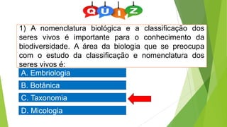 1) A nomenclatura biológica e a classificação dos
seres vivos é importante para o conhecimento da
biodiversidade. A área da biologia que se preocupa
com o estudo da classificação e nomenclatura dos
seres vivos é:
C. Taxonomia
A. Embriologia
D. Micologia
B. Botânica
 