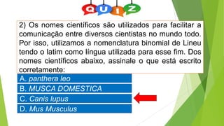 2) Os nomes científicos são utilizados para facilitar a
comunicação entre diversos cientistas no mundo todo.
Por isso, utilizamos a nomenclatura binomial de Lineu
tendo o latim como língua utilizada para esse fim. Dos
nomes científicos abaixo, assinale o que está escrito
corretamente:
A. panthera leo
B. MUSCA DOMESTICA
C. Canis lupus
D. Mus Musculus
 