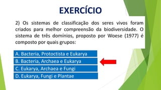 2) Os sistemas de classificação dos seres vivos foram
criados para melhor compreensão da biodiversidade. O
sistema de três domínios, proposto por Woese (1977) é
composto por quais grupos:
B. Bacteria, Archaea e Eukarya
A. Bacteria, Protoctista e Eukarya
C. Eukarya, Archaea e Fungi
D. Eukarya, Fungi e Plantae
EXERCÍCIO
 
