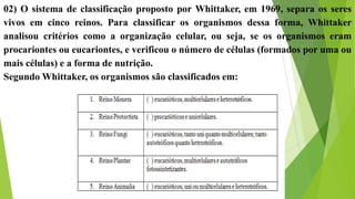 02) O sistema de classificação proposto por Whittaker, em 1969, separa os seres
vivos em cinco reinos. Para classificar os organismos dessa forma, Whittaker
analisou critérios como a organização celular, ou seja, se os organismos eram
procariontes ou eucariontes, e verificou o número de células (formados por uma ou
mais células) e a forma de nutrição.
Segundo Whittaker, os organismos são classificados em:
 