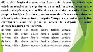 03) A classificação dos seres vivos é parte da sistemática, ciência que
estuda as relações entre organismos, e que inclui a coleta, preservação e
estudo de espécimes, e a análise dos dados vindos de várias áreas de
pesquisa biológica. Atualmente costumamos classificar os seres vivos em
sete categorias taxonômicas principais. Marque a alternativa que indica
corretamente essas categorias na ordem da categoria de maior
abrangência para a mais restrita.
a) Reino – classe – filo – ordem – gênero – família – espécie.
b) Reino – filo – ordem – classe – família – gênero – espécie.
c) Reino – filo – classe – família – ordem – gênero – espécie.
d) Reino – filo – classe – ordem – família – gênero – espécie.
e) Reino – filo – classe – ordem – família – espécie – gênero.
 