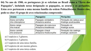 04) No ano de 1500, os portugueses já se referiam ao Brasil como a “Terra dos
Papagaios”, incluindo nessa designação os papagaios, as araras e os periquitos.
Estas aves pertencem a uma mesma família da ordem Psittaciformes. Dentre elas,
pode-se citar: O grupo de aves relacionadas compreende:
a) 3 espécies e 3 gêneros.
b) 9 espécies e 3 gêneros.
c) 3 espécies de uma única família.
d) 9 espécies de um mesmo gênero.
e) 3 espécies de uma única ordem.
 