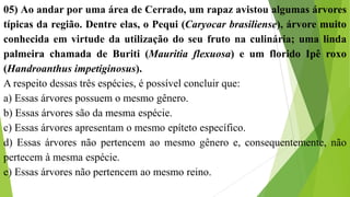 05) Ao andar por uma área de Cerrado, um rapaz avistou algumas árvores
típicas da região. Dentre elas, o Pequi (Caryocar brasiliense), árvore muito
conhecida em virtude da utilização do seu fruto na culinária; uma linda
palmeira chamada de Buriti (Mauritia flexuosa) e um florido Ipê roxo
(Handroanthus impetiginosus).
A respeito dessas três espécies, é possível concluir que:
a) Essas árvores possuem o mesmo gênero.
b) Essas árvores são da mesma espécie.
c) Essas árvores apresentam o mesmo epíteto específico.
d) Essas árvores não pertencem ao mesmo gênero e, consequentemente, não
pertecem à mesma espécie.
e) Essas árvores não pertencem ao mesmo reino.
 