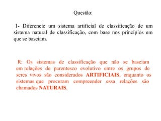 Questão:
1- Diferencie um sistema artificial de classificação de um
sistema natural de classificação, com base nos princípios em
que se baseiam.
R: Os sistemas de classificação que não se baseiam
em relações de parentesco evolutivo entre os grupos de
seres vivos são considerados ARTIFICIAIS, enquanto os
sistemas que procuram compreender essa relações são
chamados NATURAIS.
 