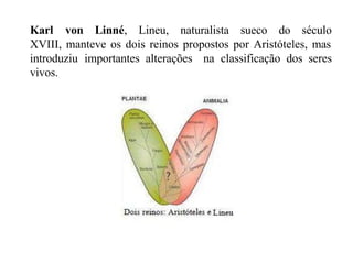 Karl von Linné, Lineu, naturalista sueco do século
XVIII, manteve os dois reinos propostos por Aristóteles, mas
na classificação dos seres
introduziu importantes alterações
vivos.
 