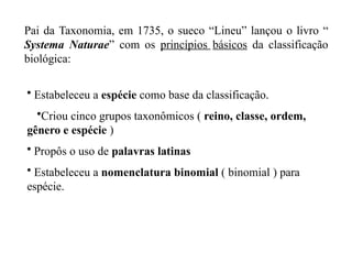 Pai da Taxonomia, em 1735, o sueco “Lineu” lançou o livro “
Systema Naturae” com os princípios básicos da classificação
biológica:
• Estabeleceu a espécie como base da classificação.
•Criou cinco grupos taxonômicos ( reino, classe, ordem,
gênero e espécie )
• Propôs o uso de palavras latinas
• Estabeleceu a nomenclatura binomial ( binomial ) para
espécie.
 