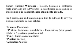 Robert Harding Whittaker , biólogo, botânico e ecologista
norte-americano em 1969 propôs a classificação dos organismos
em 5 reinos, que é a classificação atualmente adotada.
São 5 reinos, que se diferenciam pelo tipo de nutrição do ser vivo
e pela organização de suas células:
• Monera: Procariotos
•Protista: Eucariotos unicelulares - Protozoários (sem parede
celular) e Algas (com parede celular)
• Fungi: Eucariotos aclorofilados
• Plantae: Vegetais
• Animalia: Animais
 