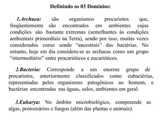 Definindo os 03 Domínios:
1.Archaea: são organismos procariotos que,
freqüentemente são encontrados em ambientes cujas
condições são bastante extremas (semelhantes às condições
ambientais primordiais na Terra), sendo por isso, muitas vezes
considerados como sendo “ancestrais” das bactérias. No
entanto, hoje em dia considera-se as archaeas como um grupo
“intermediário” entre procarióticos e eucarióticos.
2.Bacteria: Corresponde a um enorme grupo de
procariotos, anteriormente classificados como eubactérias,
representadas pelos organismos patogênicos ao homem, e
bactérias encontradas nas águas, solos, ambientes em geral.
3.Eukarya: No âmbito microbiológico, compreende as
algas, protozoários e fungos (além das plantas e animais).
 