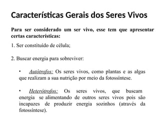 Características Gerais dos Seres Vivos
Para ser considerado um ser vivo, esse tem que apresentar
certas características:
1. Ser constituído de célula;
2. Buscar energia para sobreviver:
• Autótrofos: Os seres vivos, como plantas e as algas
que realizam a sua nutrição por meio da fotossíntese.
• Heterótrofos: Os seres vivos, que buscam
energia se alimentando de outros seres vivos pois são
incapazes de produzir energia sozinhos (através da
fotossíntese).
 