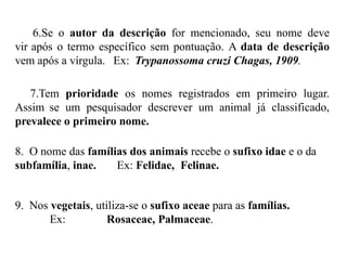 6.Se o autor da descrição for mencionado, seu nome deve
vir após o termo específico sem pontuação. A data de descrição
vem após a vírgula. Ex: Trypanossoma cruzi Chagas, 1909.
7.Tem prioridade os nomes registrados em primeiro lugar.
Assim se um pesquisador descrever um animal já classificado,
prevalece o primeiro nome.
8. O nome das famílias dos animais recebe o sufixo idae e o da
subfamília, inae. Ex: Felidae, Felinae.
9. Nos vegetais, utiliza-se o sufixo aceae para as famílias.
Ex: Rosaceae, Palmaceae.
 