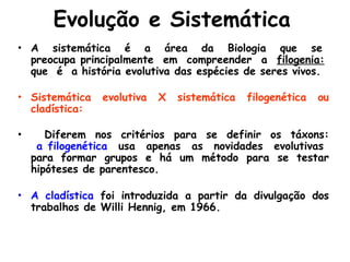 Evolução e Sistemática
• A sistemática é a área da Biologia que se
preocupa principalmente em compreender a filogenia:
que é a história evolutiva das espécies de seres vivos.
• Sistemática evolutiva X sistemática filogenética ou
cladística:
• Diferem nos critérios para se definir os táxons:
a filogenética usa apenas as novidades evolutivas
para formar grupos e há um método para se testar
hipóteses de parentesco.
• A cladística foi introduzida a partir da divulgação dos
trabalhos de Willi Hennig, em 1966.
 