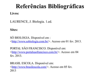 Referências Bibliográficas
Livro:
LAURENCE, J. Biologia. 1.ed.
Sites:
SÓ BIOLOGIA. Disponível em :
<http://www.sobiologia.com.br/>. Acesso em 01 fev. 2013.
PORTAL SÃO FRANCISCO. Disponível em:
<http://www.portalsaofrancisco.com.br/>. Acesso em 04
fev. 2013.
BRASIL ESCOLA. Disponível em:
<http://www.brasilescola.com/>. Acesso em 05 fev.
2013
 