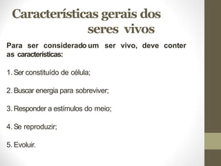 Características gerais dos
seres vivos
Para ser considerado um ser vivo, deve conter
as características:
1.Ser constituído de célula;
2.Buscar energia para sobreviver;
3.Responder a estímulos do meio;
4.Se reproduzir;
5.Evoluir.
 