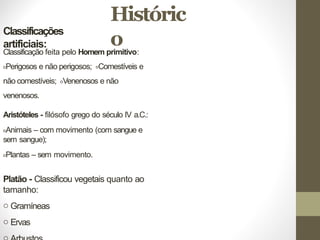 Históric
o
Classificações
artificiais:
Classificação feita pelo Homem primitivo:
oPerigosos e não perigosos; oComestíveis e
não comestíveis; oVenenosos e não
venenosos.
Aristóteles - filósofo grego do século IV a.C.:
oAnimais – com movimento (com sangue e
sem sangue);
oPlantas – sem movimento.
Platão - Classificou vegetais quanto ao
tamanho:
o Gramíneas
o Ervas
 